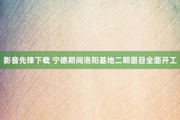 影音先锋下载 宁德期间洛阳基地二期面目全面开工