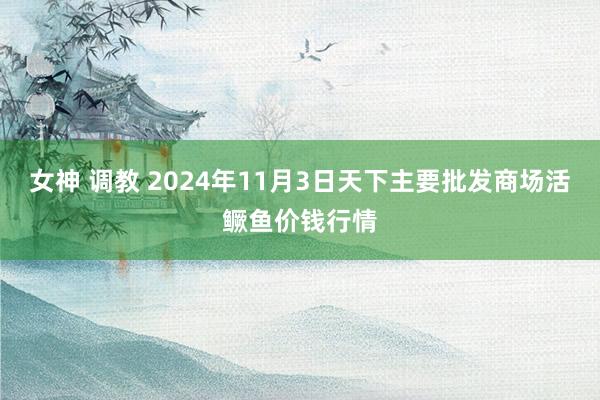 女神 调教 2024年11月3日天下主要批发商场活鳜鱼价钱行情