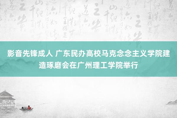 影音先锋成人 广东民办高校马克念念主义学院建造琢磨会在广州理工学院举行