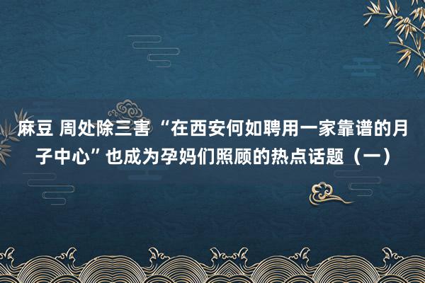 麻豆 周处除三害 “在西安何如聘用一家靠谱的月子中心”也成为孕妈们照顾的热点话题（一）