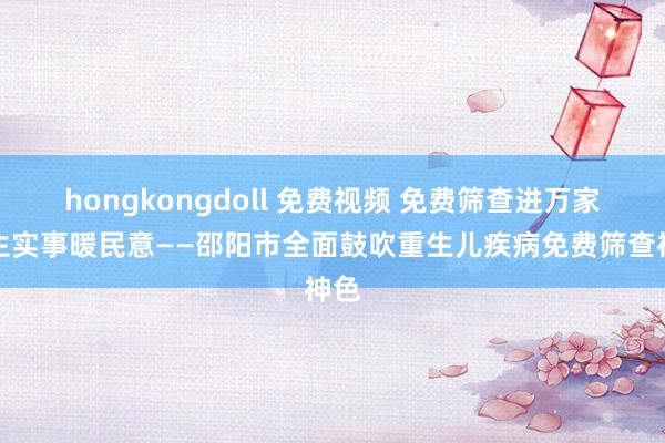 hongkongdoll 免费视频 免费筛查进万家民生实事暖民意——邵阳市全面鼓吹重生儿疾病免费筛查神色