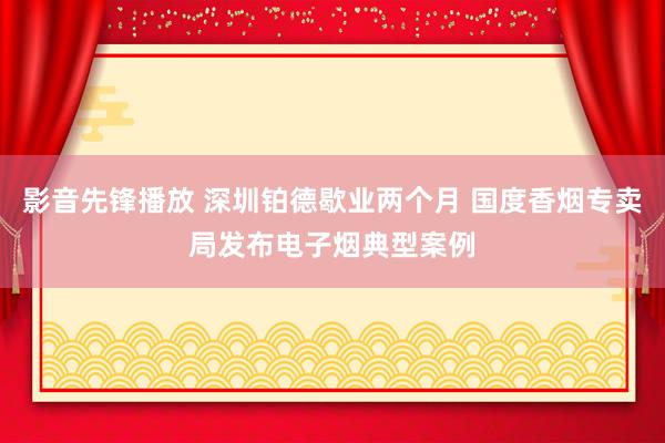 影音先锋播放 深圳铂德歇业两个月 国度香烟专卖局发布电子烟典