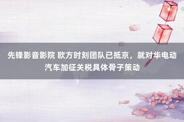 先锋影音影院 欧方时刻团队已抵京，就对华电动汽车加征关税具体