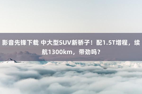 影音先锋下载 中大型SUV新骄子！配1.5T增程，续航1300km，带劲吗？