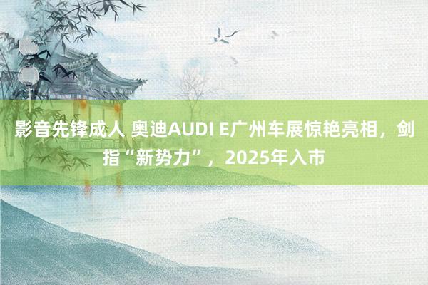 影音先锋成人 奥迪AUDI E广州车展惊艳亮相，剑指“新势力”，2025年入市