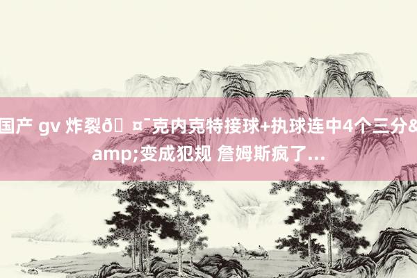 国产 gv 炸裂🤯克内克特接球+执球连中4个三分&变成犯规 詹姆斯疯了...