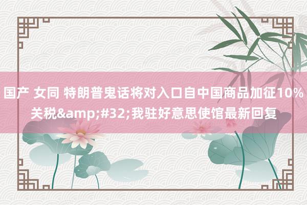 国产 女同 特朗普鬼话将对入口自中国商品加征10%关税&#32;我驻好意思使馆最新回复