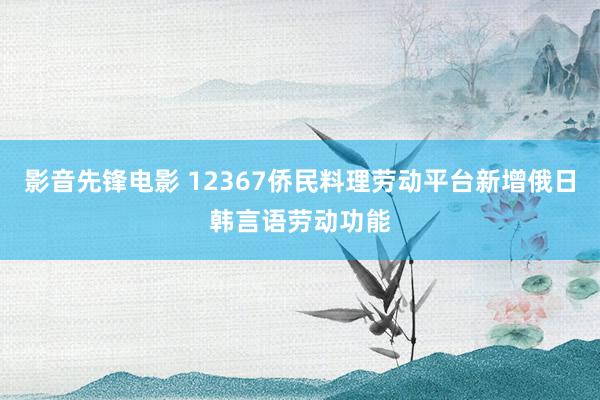 影音先锋电影 12367侨民料理劳动平台新增俄日韩言语劳动功能