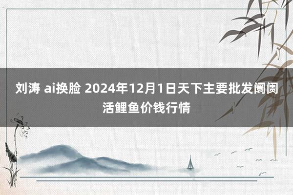 刘涛 ai换脸 2024年12月1日天下主要批发阛阓活鲤鱼价钱行情