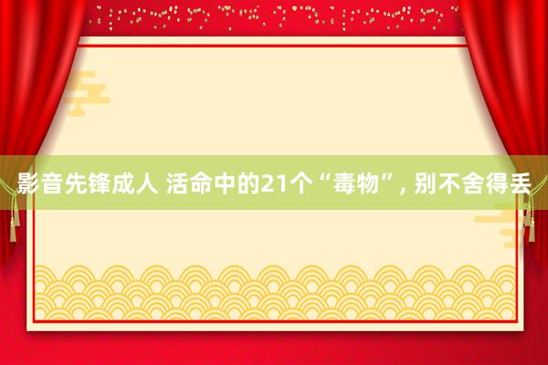 影音先锋成人 活命中的21个“毒物”， 别不舍得丢