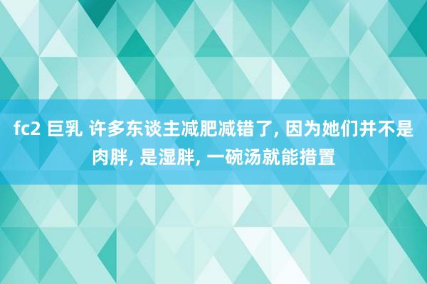 fc2 巨乳 许多东谈主减肥减错了， 因为她们并不是肉胖， 是湿胖， 一碗汤就能措置