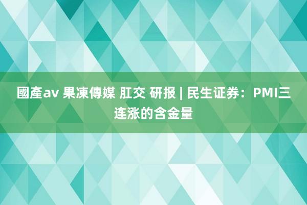 國產av 果凍傳媒 肛交 研报 | 民生证券：PMI三连涨的含金量