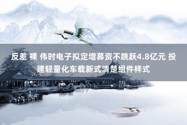 反差 裸 伟时电子拟定增募资不跳跃4.8亿元 投建轻量化车载新式清楚组件样式