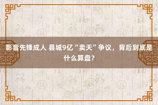 影音先锋成人 县城9亿“卖天”争议，背后到底是什么算盘？