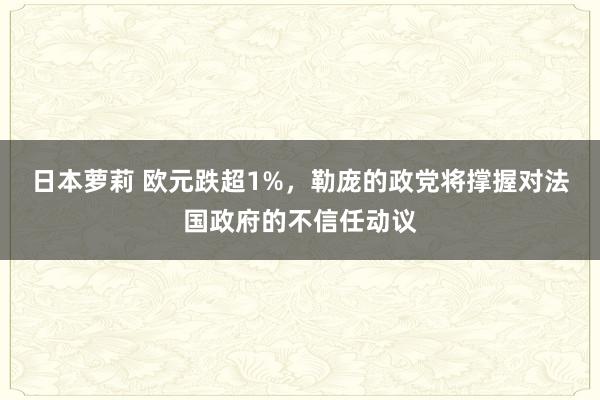 日本萝莉 欧元跌超1%，勒庞的政党将撑握对法国政府的不信任动议