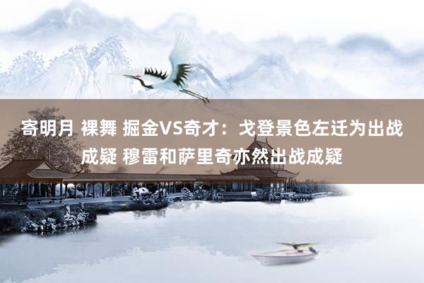 寄明月 裸舞 掘金VS奇才：戈登景色左迁为出战成疑 穆雷和萨里奇亦然出战成疑