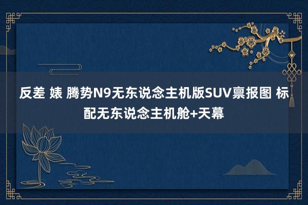 反差 婊 腾势N9无东说念主机版SUV禀报图 标配无东说念主机舱+天幕