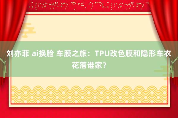 刘亦菲 ai换脸 车膜之旅：TPU改色膜和隐形车衣花落谁家？