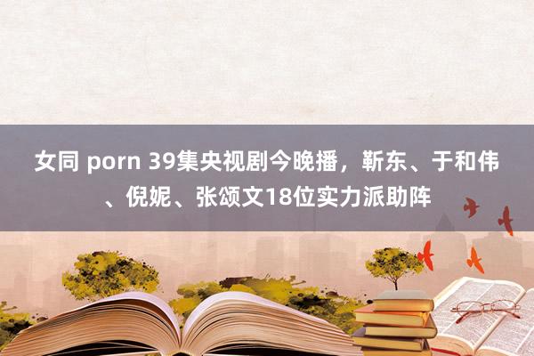 女同 porn 39集央视剧今晚播，靳东、于和伟、倪妮、张颂文18位实力派助阵