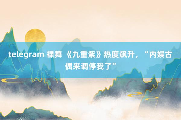 telegram 裸舞 《九重紫》热度飙升，“内娱古偶来调停我了”