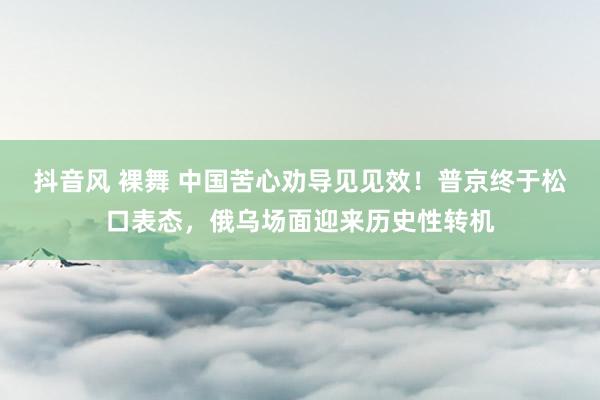 抖音风 裸舞 中国苦心劝导见见效！普京终于松口表态，俄乌场面迎来历史性转机