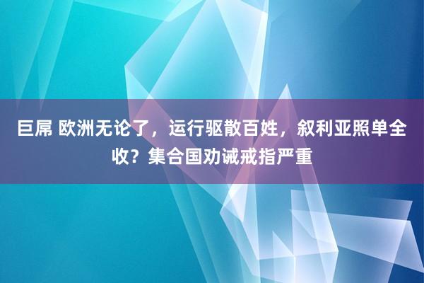 巨屌 欧洲无论了，运行驱散百姓，叙利亚照单全收？集合国劝诫戒指严重