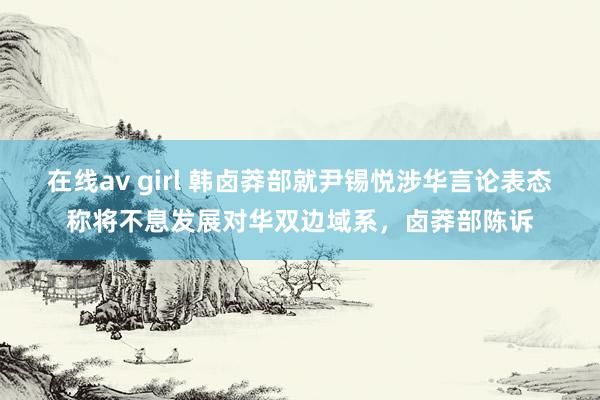 在线av girl 韩卤莽部就尹锡悦涉华言论表态称将不息发展对华双边域系，卤莽部陈诉