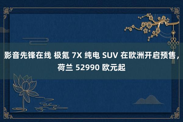 影音先锋在线 极氪 7X 纯电 SUV 在欧洲开启预售，荷兰 52990 欧元起