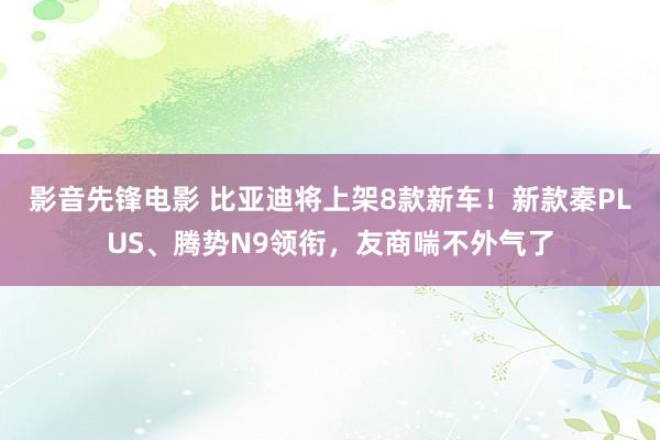 影音先锋电影 比亚迪将上架8款新车！新款秦PLUS、腾势N9领衔，友商喘不外气了