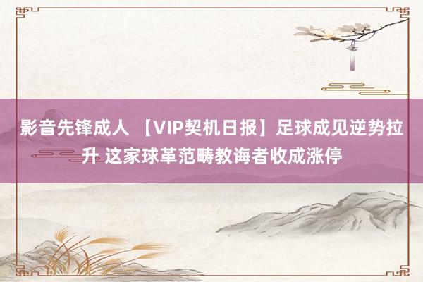 影音先锋成人 【VIP契机日报】足球成见逆势拉升 这家球革范畴教诲者收成涨停