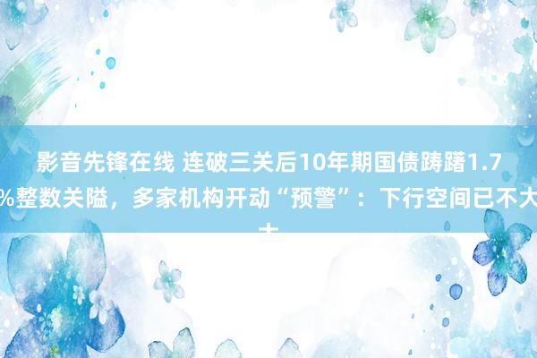 影音先锋在线 连破三关后10年期国债踌躇1.7%整数关隘，多家机构开动“预警”：下行空间已不大