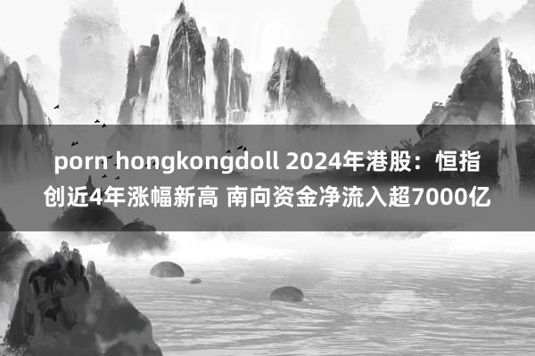 porn hongkongdoll 2024年港股：恒指创近4年涨幅新高 南向资金净流入超7000亿