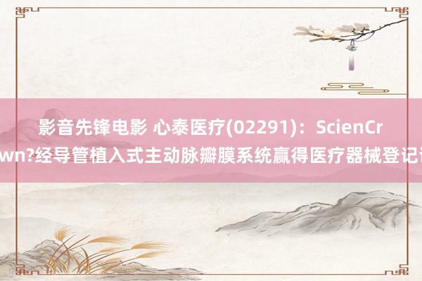 影音先锋电影 心泰医疗(02291)：ScienCrown?经导管植入式主动脉瓣膜系统赢得医疗器械登记证