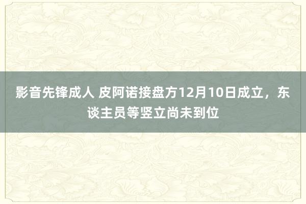 影音先锋成人 皮阿诺接盘方12月10日成立，东谈主员等竖立尚未到位