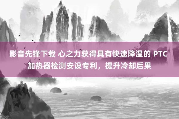 影音先锋下载 心之力获得具有快速降温的 PTC 加热器检测安设专利，提升冷却后果