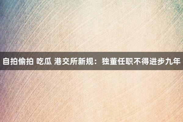 自拍偷拍 吃瓜 港交所新规：独董任职不得进步九年