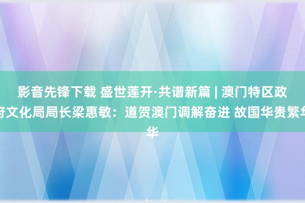 影音先锋下载 盛世莲开·共谱新篇 | 澳门特区政府文化局局长梁惠敏：道贺澳门调解奋进 故国华贵繁华