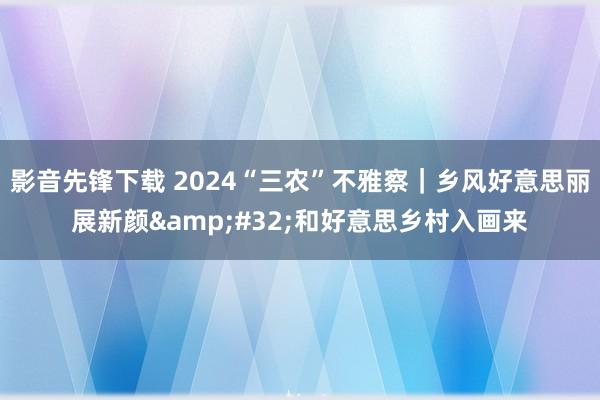 影音先锋下载 2024“三农”不雅察｜乡风好意思丽展新颜&#32;和好意思乡村入画来