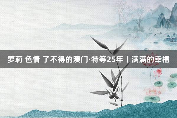 萝莉 色情 了不得的澳门·特等25年丨满满的幸福