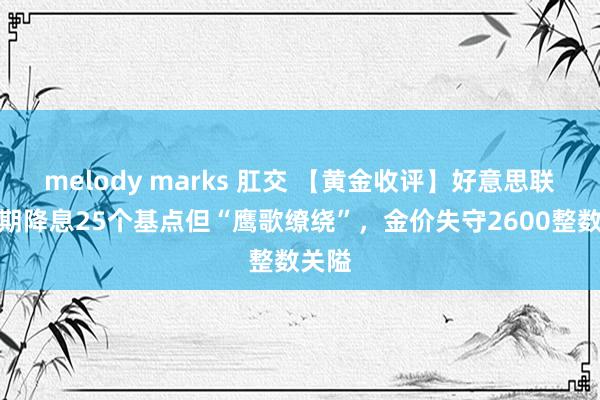 melody marks 肛交 【黄金收评】好意思联储按期降息25个基点但“鹰歌缭绕”，金价失守2600整数关隘