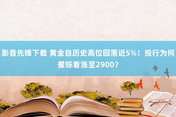 影音先锋下载 黄金自历史高位回落近5%！投行为何矍铄看涨至2900？