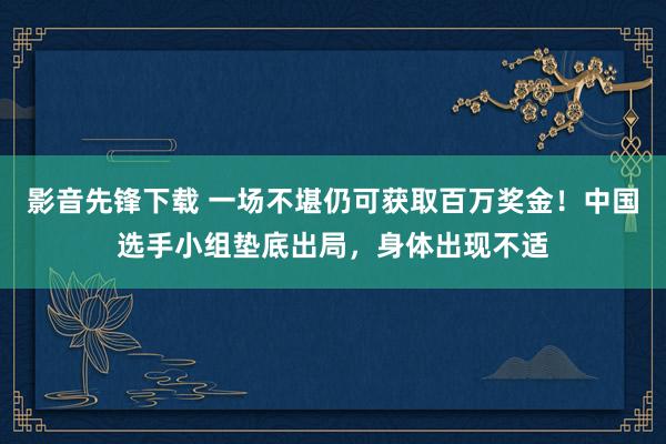 影音先锋下载 一场不堪仍可获取百万奖金！中国选手小组垫底出局，身体出现不适