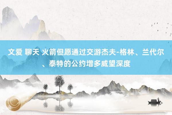 文爱 聊天 火箭但愿通过交游杰夫-格林、兰代尔、泰特的公约增多威望深度