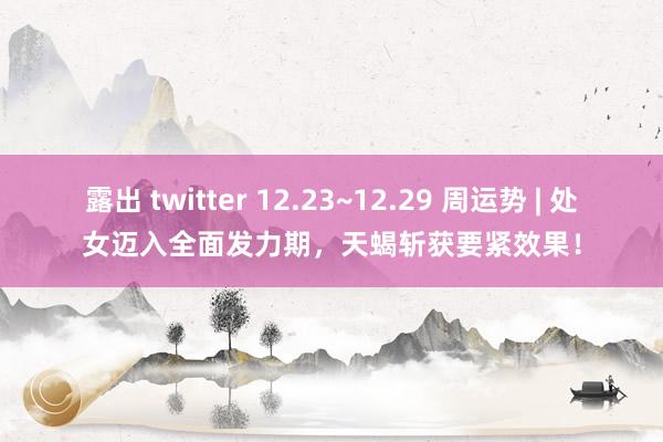 露出 twitter 12.23~12.29 周运势 | 处女迈入全面发力期，天蝎斩获要紧效果！