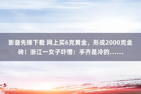 影音先锋下载 网上买6克黄金，形成2000克金砖！浙江一女子吓懵：手齐是冷的……