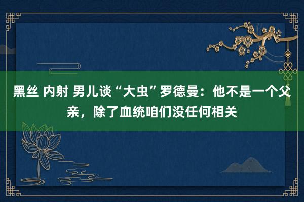 黑丝 内射 男儿谈“大虫”罗德曼：他不是一个父亲，除了血统咱们没任何相关