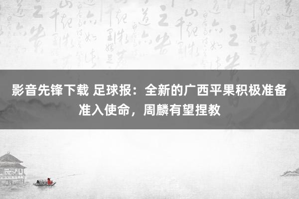 影音先锋下载 足球报：全新的广西平果积极准备准入使命，周麟有望捏教