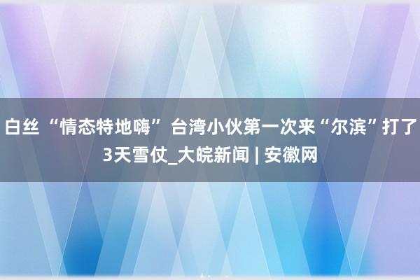 白丝 “情态特地嗨” 台湾小伙第一次来“尔滨”打了3天雪仗_大皖新闻 | 安徽网