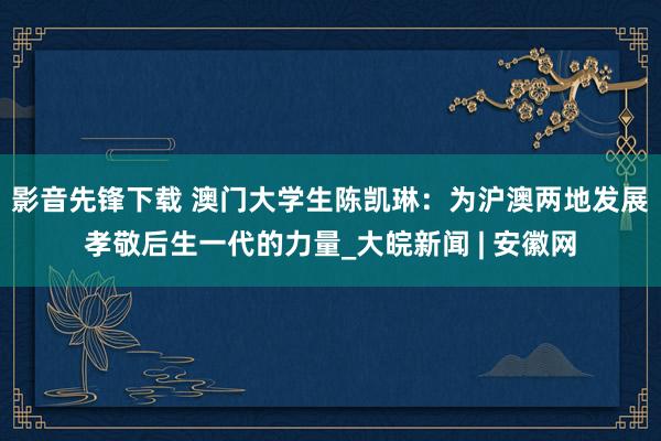 影音先锋下载 澳门大学生陈凯琳：为沪澳两地发展孝敬后生一代的力量_大皖新闻 | 安徽网