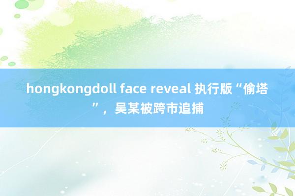 hongkongdoll face reveal 执行版“偷塔”，吴某被跨市追捕